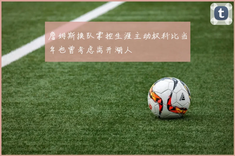 詹姆斯换队掌控生涯主动权科比当年也曾考虑离开湖人
