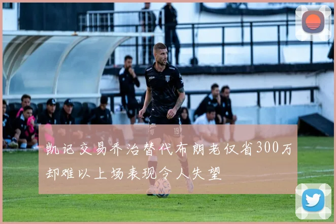 凯记交易乔治替代布朗老仅省300万却难以上场表现令人失望