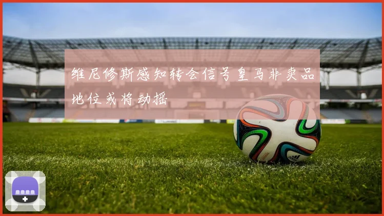 维尼修斯感知转会信号皇马非卖品地位或将动摇