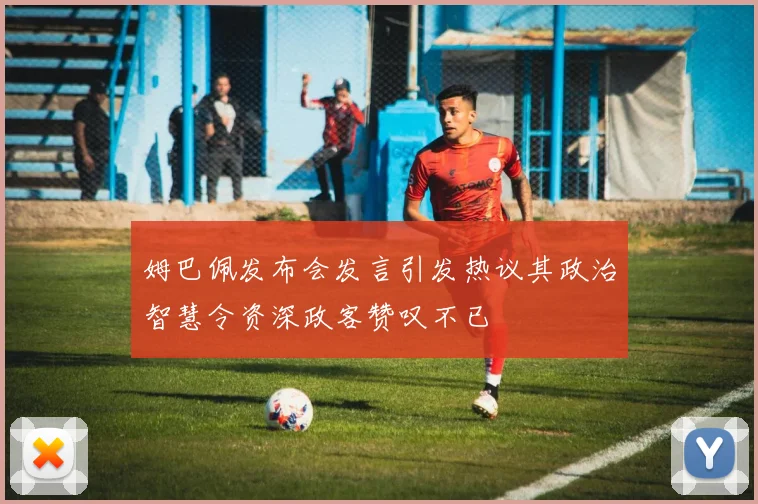 姆巴佩发布会发言引发热议其政治智慧令资深政客赞叹不已