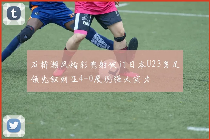 石桥濑风精彩兜射破门日本U23男足领先叙利亚4-0展现强大实力