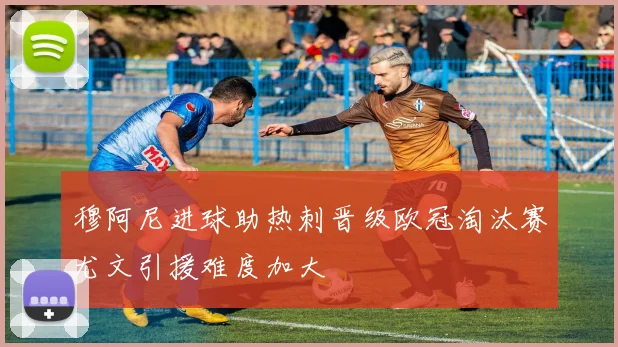 穆阿尼进球助热刺晋级欧冠淘汰赛尤文引援难度加大
