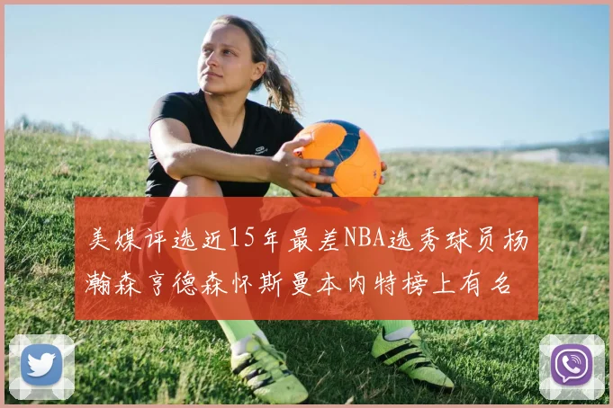 美媒评选近15年最差NBA选秀球员杨瀚森亨德森怀斯曼本内特榜上有名