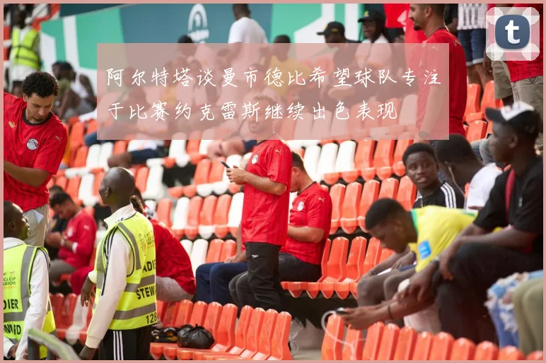 阿尔特塔谈曼市德比希望球队专注于比赛约克雷斯继续出色表现