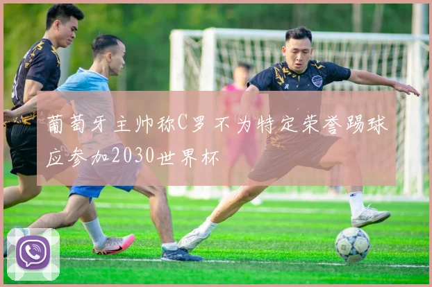 葡萄牙主帅称C罗不为特定荣誉踢球应参加2030世界杯