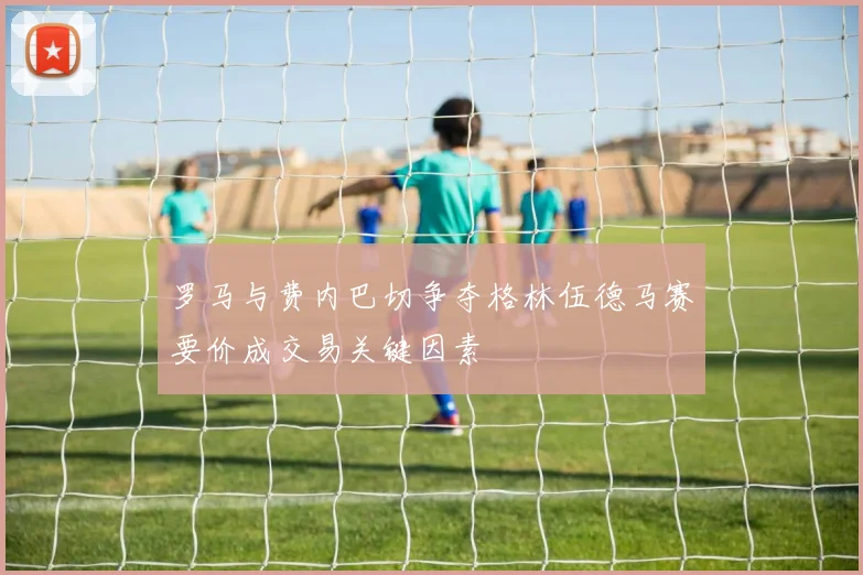 罗马与费内巴切争夺格林伍德马赛要价成交易关键因素