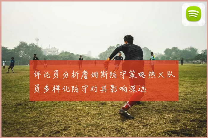 评论员分析詹姆斯防守策略热火队员多样化防守对其影响深远