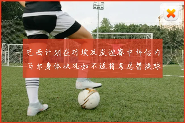 巴西计划在对埃及友谊赛中评估内马尔身体状况如不适将考虑替换球员