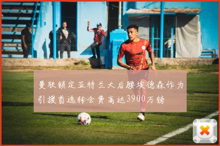 曼联锁定亚特兰大后腰埃德森作为引援首选转会费高达3900万镑