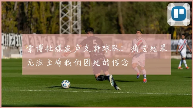索博社媒发声支持球队：痛苦结果无法击垮我们团结的信念