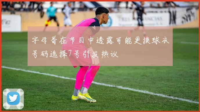 字母哥在节目中透露可能更换球衣号码选择7号引发热议