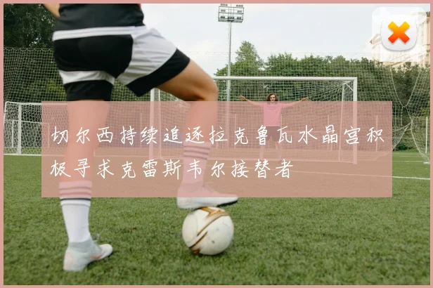 切尔西持续追逐拉克鲁瓦水晶宫积极寻求克雷斯韦尔接替者