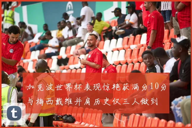 加克波世界杯表现惊艳获满分10分与梅西戴维并肩历史仅三人做到