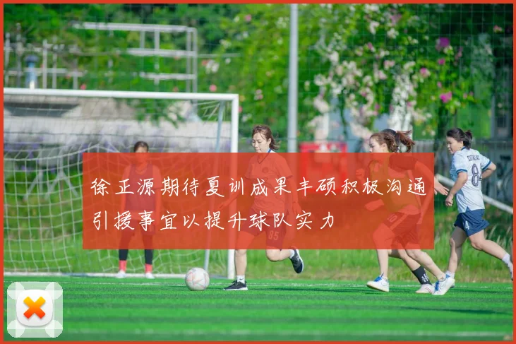 徐正源期待夏训成果丰硕积极沟通引援事宜以提升球队实力