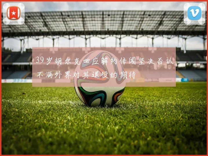 39岁胡尔克回应解约传闻坚决否认不满外界对其退役的期待