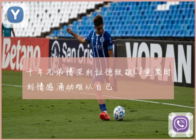 十年兄弟情深利拉德致敬CJ重聚时刻情感涌动难以自已