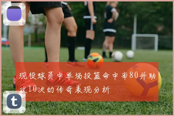 现役球员中单场投篮命中率80并助攻10次的传奇表现分析