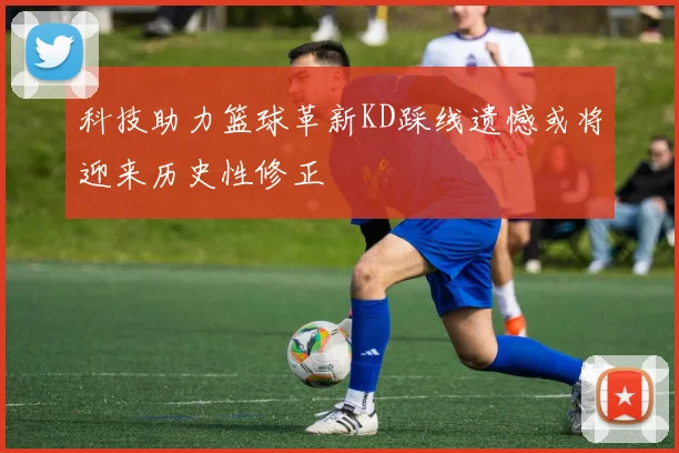 科技助力篮球革新KD踩线遗憾或将迎来历史性修正