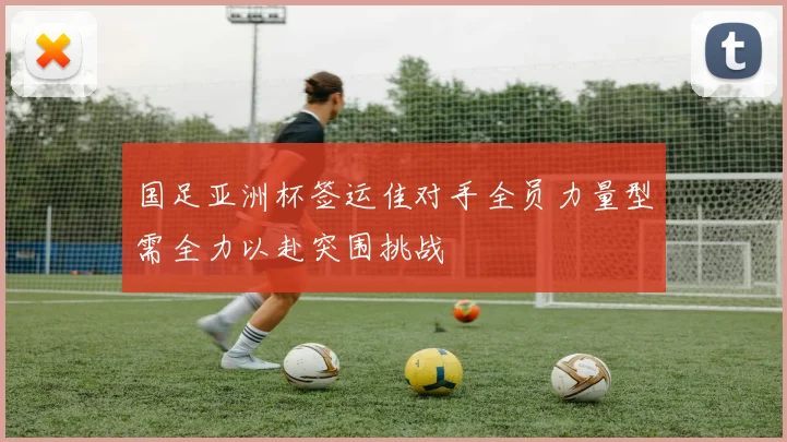 国足亚洲杯签运佳对手全员力量型需全力以赴突围挑战
