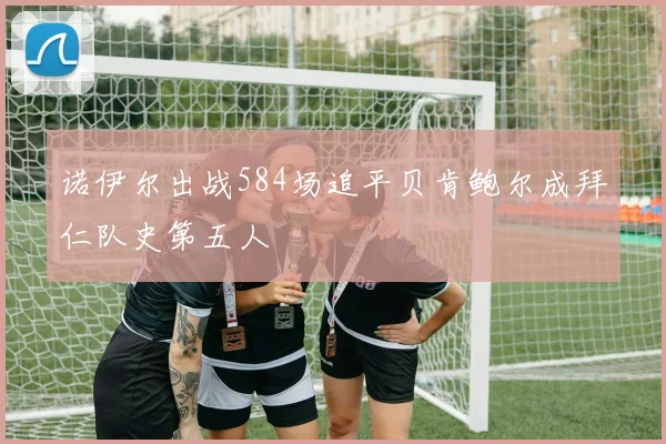 诺伊尔出战584场追平贝肯鲍尔成拜仁队史第五人