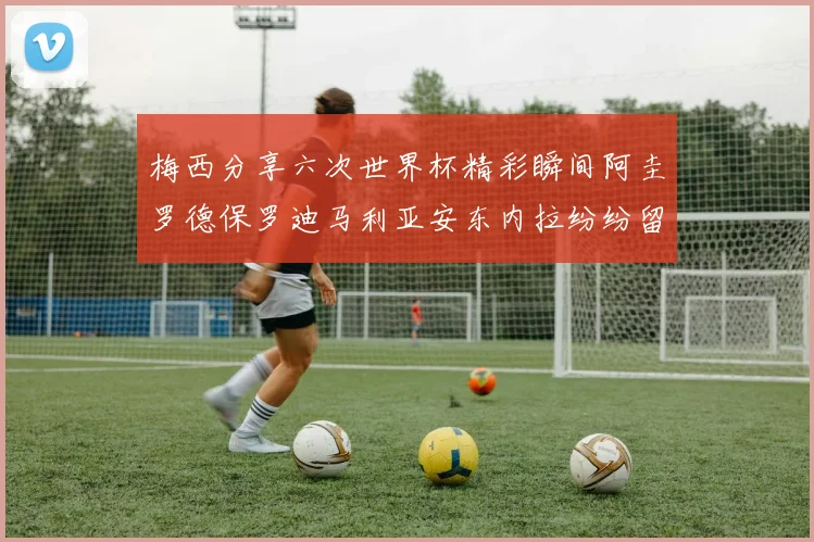 梅西分享六次世界杯精彩瞬间阿圭罗德保罗迪马利亚安东内拉纷纷留言互动