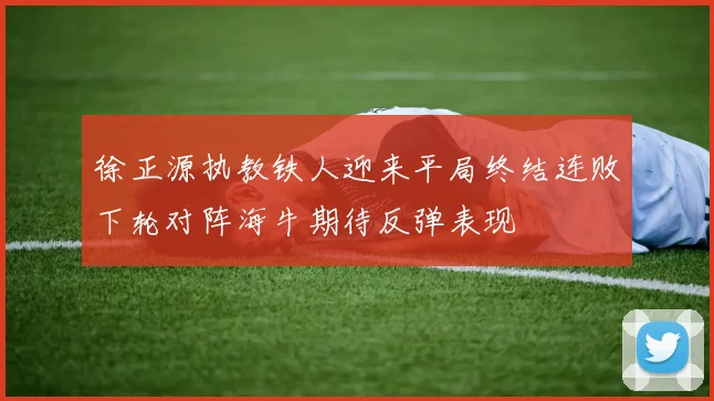 徐正源执教铁人迎来平局终结连败下轮对阵海牛期待反弹表现