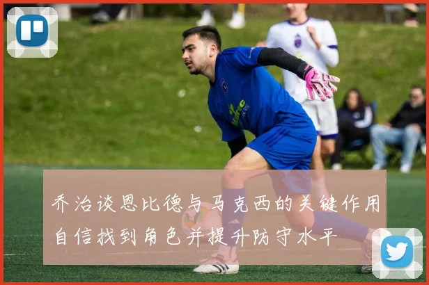 乔治谈恩比德与马克西的关键作用自信找到角色并提升防守水平
