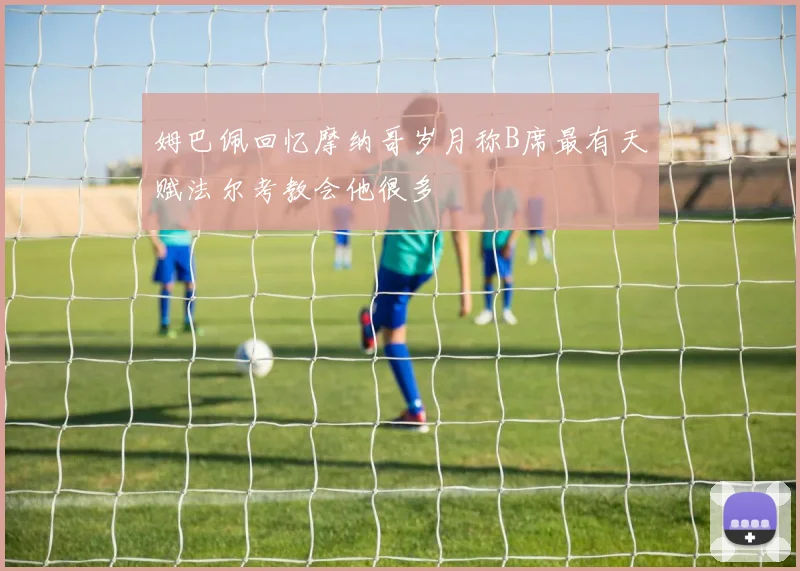 姆巴佩回忆摩纳哥岁月称B席最有天赋法尔考教会他很多